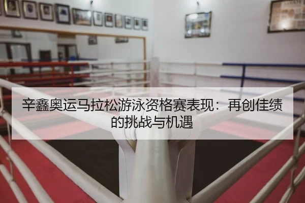 辛鑫奥运马拉松游泳资格赛表现：再创佳绩的挑战与机遇